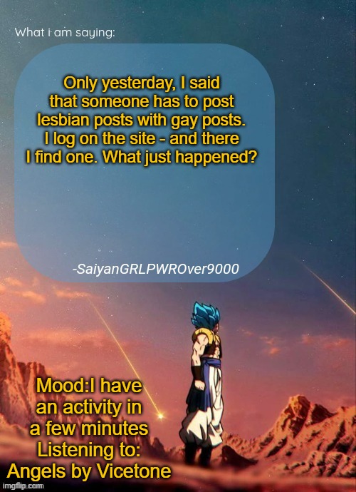 This song is so good, it made me think up half of a story I'm writing for school | Only yesterday, I said that someone has to post lesbian posts with gay posts. I log on the site - and there I find one. What just happened? Mood:I have an activity in a few minutes
Listening to: Angels by Vicetone | image tagged in sayiangrlpwrover9000's new announcement page | made w/ Imgflip meme maker