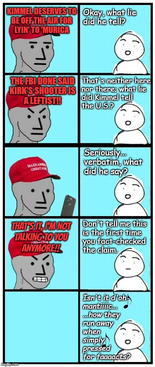 Based on actual events. | KIMMEL DESERVES TO
BE OFF THE AIR FOR
LYIN' TO 'MURICA; Okay, what lie 
did he tell? THE FBI DONE SAID
KIRK'S SHOOTER IS
A LEFTIST!! That's neither here
nor there; what lie
did Kimmel tell 
the U.S.? Seriously...
verbatim, what
did he say? Don't tell me this
is the first time
you fact-checked
the claim. THAT'S IT, I'M NOT
TALKING TO YOU
ANYMORE!! Isn't it d'oh-
mantiiiic...
...how they
run away
when
simply
pressed
for faaaacts? | image tagged in maga npc fact check,oops,jimmy kimmel,maga crapaganda,busted | made w/ Imgflip meme maker