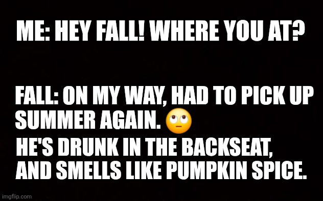Ready For Fall Weather | ME: HEY FALL! WHERE YOU AT? FALL: ON MY WAY, HAD TO PICK UP
SUMMER AGAIN. 🙄; HE'S DRUNK IN THE BACKSEAT, AND SMELLS LIKE PUMPKIN SPICE. | image tagged in wide black blank meme template | made w/ Imgflip meme maker