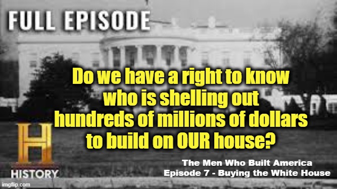 The White House is OUR house | Do we have a right to know
who is shelling out
hundreds of millions of dollars
to build on OUR house? The Men Who Built America
Episode 7 - Buying the White House | image tagged in white house,trump,government corruption,maga,corruption | made w/ Imgflip meme maker