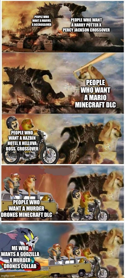 Godzilla Vs King Kong vs Doge vs buff Doge vs Tom | PEOPLE WHO WANT A HARRY POTTER X PERCY JACKSON CROSSOVER; PEOPLE WHO WANT A MARVEL X DCCROSSOVER; PEOPLE WHO WANT A MARIO MINECRAFT DLC; PEOPLE WHO WANT A HAZBIN HOTEL X HELLUVA BOSS. CROSSOVER; PEOPLE WHO WANT A MURDER DRONES MINECRAFT DLC; ME WHO WANTS A GODZILLA X MURDER DRONES COLLAB | image tagged in godzilla vs king kong vs doge vs buff doge vs tom | made w/ Imgflip meme maker