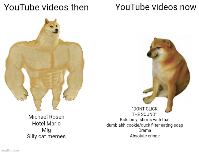 Buff Doge vs. Cheems | YouTube videos then; YouTube videos now; "DONT CLICK THE SOUND" 
Kids on yt shorts with that dumb ahh cookie/duck filter eating soap
Drama
Absolute cringe; Michael Rosen
Hotel Mario
Mlg
Silly cat memes | image tagged in memes,buff doge vs cheems,youtube | made w/ Imgflip meme maker