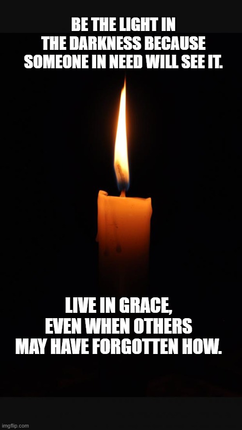 Be the light | BE THE LIGHT IN THE DARKNESS BECAUSE SOMEONE IN NEED WILL SEE IT. LIVE IN GRACE, EVEN WHEN OTHERS MAY HAVE FORGOTTEN HOW. | image tagged in love candle | made w/ Imgflip meme maker