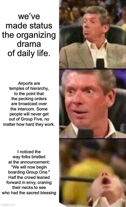 Vince McMahon  | we’ve made status the organizing drama of daily life. Airports are temples of hierarchy, to the point that the pecking orders are broadcast over the intercom. Some people will never get out of Group Five, no matter how hard they work. I noticed the way folks bristled at the announcement: "We will now begin boarding Group One." Half the crowd leaned forward in envy, craning their necks to see who had the sacred blessing | image tagged in vince mcmahon | made w/ Imgflip meme maker