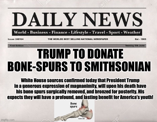 newspaper | TRUMP TO DONATE BONE-SPURS TO SMITHSONIAN; White House sources confirmed today that President Trump in a generous expression of magnanimity, will upon his death have his bone spurs surgically removed, and bronzed for posterity. His expects they will have a profound, and lasting benefit for America’s youth! | image tagged in newspaper | made w/ Imgflip meme maker