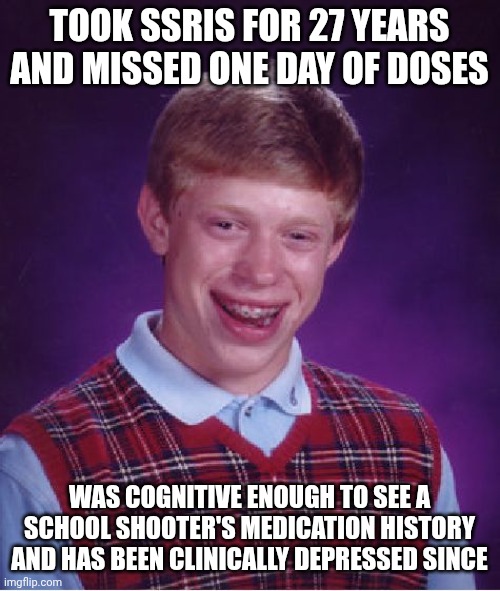 Is this too political for fun stream? Too unaffiliated for political? Not dark enough for dark humor? I'm too medicated to know. | TOOK SSRIS FOR 27 YEARS AND MISSED ONE DAY OF DOSES; WAS COGNITIVE ENOUGH TO SEE A SCHOOL SHOOTER'S MEDICATION HISTORY AND HAS BEEN CLINICALLY DEPRESSED SINCE | image tagged in memes,bad luck brian,depression | made w/ Imgflip meme maker