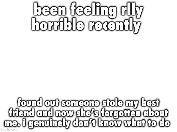 been feeling rlly horrible recently; found out someone stole my best friend and now she’s forgotten about me. i genuinely don’t know what to do | made w/ Imgflip meme maker