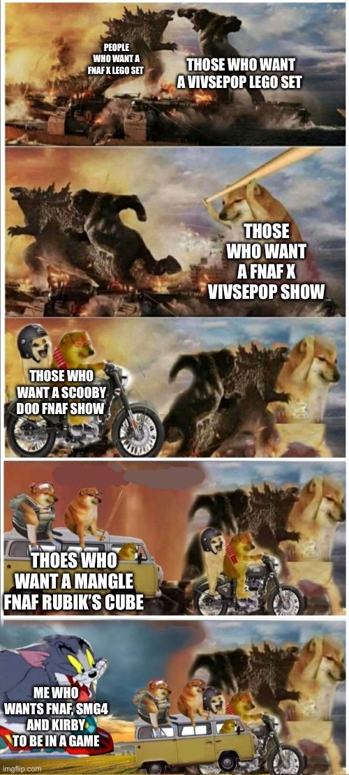Godzilla Vs King Kong vs Doge vs buff Doge vs Tom | THOSE WHO WANT A VIVSEPOP LEGO SET; PEOPLE WHO WANT A FNAF X LEGO SET; THOSE WHO WANT A FNAF X VIVSEPOP SHOW; THOSE WHO WANT A SCOOBY DOO FNAF SHOW; THOES WHO WANT A MANGLE FNAF RUBIK’S CUBE; ME WHO WANTS FNAF, SMG4 AND KIRBY TO BE IN A GAME | image tagged in godzilla vs king kong vs doge vs buff doge vs tom | made w/ Imgflip meme maker