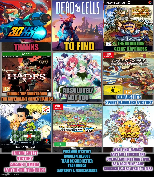 Not you | THE ROGUELIKE GEEKS' HAPPINESS; TO FIND; THANKS; ABSOLUTELY NOT YOU; DURING THE COUNTDOWN FOR SUPERGIANT GAMES' HADES 2; BECAUSE IT'S SWEET FLAWLESS VICTORY; YEAH, FINAL FANTASY FANS ARE THINKING ANY OMEGA LABYRINTH GAME WILL BE A ROGUELIKE GAME CHOCOBO IS ALSO AFRAID TO DISS; POKÉMON MYSTERY DUNGEON: RESCUE TEAM DX SOLD BETTER THAN OMEGA LABYRINTH LIFE REGARDLESS; I MEAN SWEET VICTORY AGAINST OMEGA LABYRINTH FRANCHISE | image tagged in not you,top 10 rappers eminem was too afraid to diss,hades,pokemon mystery dungeon,roguelike,omega labyrinth | made w/ Imgflip meme maker
