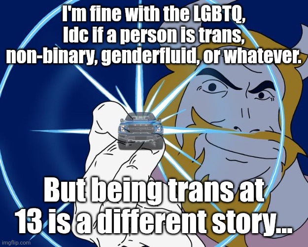 Asgore Truck | I'm fine with the LGBTQ, Idc if a person is trans, non-binary, genderfluid, or whatever. But being trans at 13 is a different story... | image tagged in asgore truck | made w/ Imgflip meme maker
