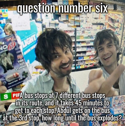 Kevin Parker and Joe Keery | question number six; A bus stops at 7 different bus stops in its route, and it takes 45 minutes to get to each stop. Abdul gets on the bus at the 3rd stop, how long until the bus explodes? | image tagged in kevin parker and joe keery | made w/ Imgflip meme maker