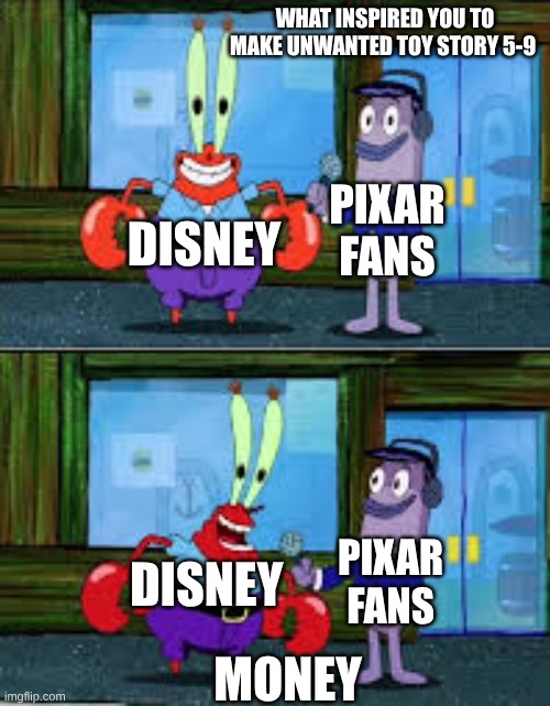 Toy Story sequels | WHAT INSPIRED YOU TO MAKE UNWANTED TOY STORY 5-9; PIXAR FANS; DISNEY; PIXAR FANS; DISNEY; MONEY | image tagged in mr krabs money | made w/ Imgflip meme maker