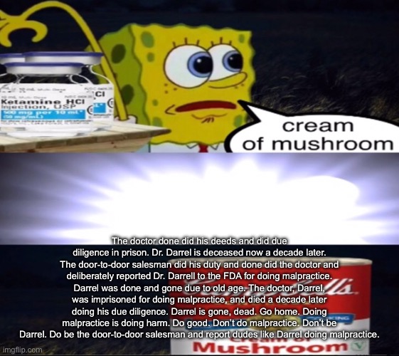 help | The doctor done did his deeds and did due diligence in prison. Dr. Darrel is deceased now a decade later. The door-to-door salesman did his duty and done did the doctor and deliberately reported Dr. Darrell to the FDA for doing malpractice. Darrel was done and gone due to old age. The doctor, Darrel, was imprisoned for doing malpractice, and died a decade later doing his due diligence. Darrel is gone, dead. Go home. Doing malpractice is doing harm. Do good. Don’t do malpractice. Don’t be Darrel. Do be the door-to-door salesman and report dudes like Darrel doing malpractice. | image tagged in cream of mushroom | made w/ Imgflip meme maker