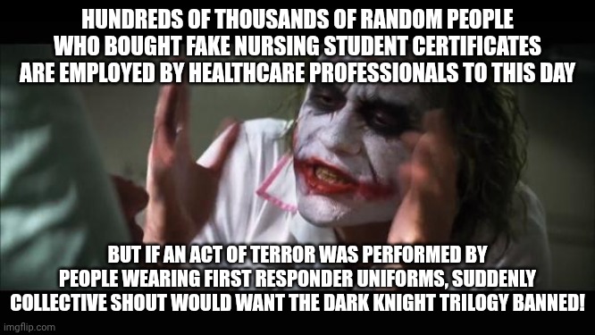 It's a clown world after all! | HUNDREDS OF THOUSANDS OF RANDOM PEOPLE WHO BOUGHT FAKE NURSING STUDENT CERTIFICATES ARE EMPLOYED BY HEALTHCARE PROFESSIONALS TO THIS DAY; BUT IF AN ACT OF TERROR WAS PERFORMED BY PEOPLE WEARING FIRST RESPONDER UNIFORMS, SUDDENLY COLLECTIVE SHOUT WOULD WANT THE DARK KNIGHT TRILOGY BANNED! | image tagged in memes,and everybody loses their minds,censorship,healthcare,feminism,meanwhile in australia | made w/ Imgflip meme maker