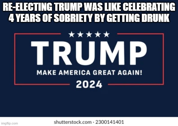 Re-Electing Trump Was Like Celebrating 4 Years Of Sobriety By Getting Drunk | RE-ELECTING TRUMP WAS LIKE CELEBRATING 4 YEARS OF SOBRIETY BY GETTING DRUNK | image tagged in reelecting trump,sobriety,getting drunk,deliberate perversity,oppositional defiant disorder,underperforming middle schoolers | made w/ Imgflip meme maker