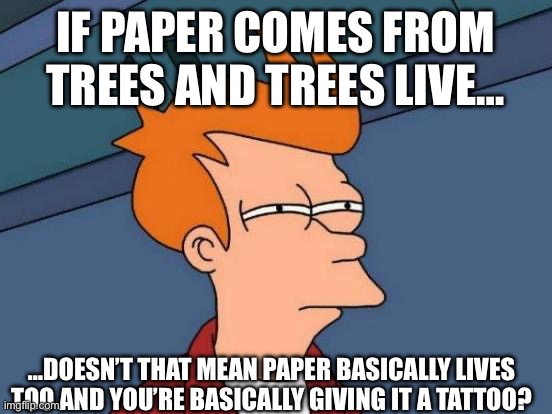 Wait a minute… | IF PAPER COMES FROM TREES AND TREES LIVE…; …DOESN’T THAT MEAN PAPER BASICALLY LIVES TOO AND YOU’RE BASICALLY GIVING IT A TATTOO? | image tagged in memes,futurama fry,shower thoughts | made w/ Imgflip meme maker