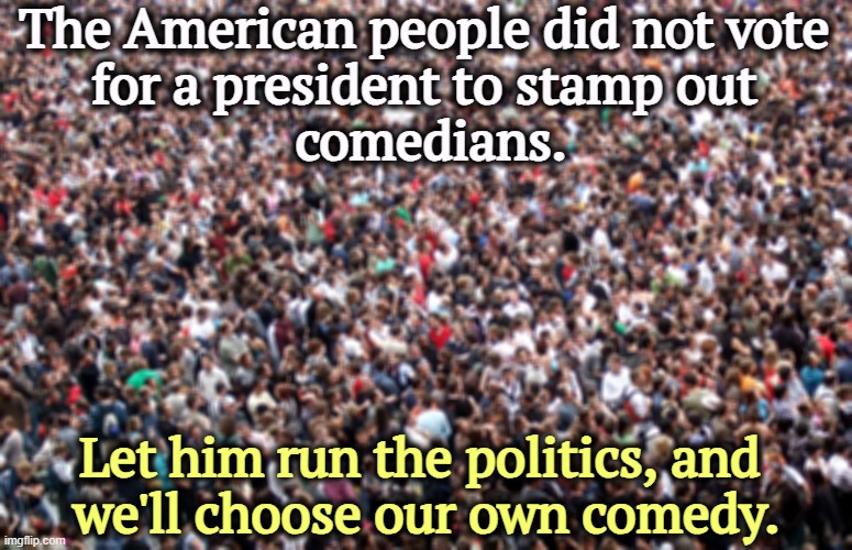 It's a weak president who can't handle ribbing by late night comedians. All the other presidents seem to handle it. | The American people did not vote 
for a president to stamp out 
comedians. Let him run the politics, and 
we'll choose our own comedy. | image tagged in crowd of people,trump,weak,comedy | made w/ Imgflip meme maker