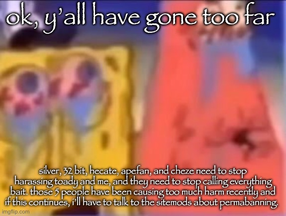 i want to put a stop to this constant drama, but we can’t unless you 5 learn to scroll by | ok, y’all have gone too far; silver, 32 bit, hecate, apefan, and cheze need to stop harassing toady and me, and they need to stop calling everything bait. those 5 people have been causing too much harm recently and if this continues, i’ll have to talk to the sitemods about permabanning. | image tagged in weedbob and fentrick | made w/ Imgflip meme maker