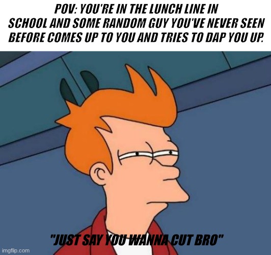 Is this real? | POV: YOU'RE IN THE LUNCH LINE IN SCHOOL AND SOME RANDOM GUY YOU'VE NEVER SEEN BEFORE COMES UP TO YOU AND TRIES TO DAP YOU UP. "JUST SAY YOU WANNA CUT BRO" | image tagged in memes,futurama fry,relatable,funny,school | made w/ Imgflip meme maker