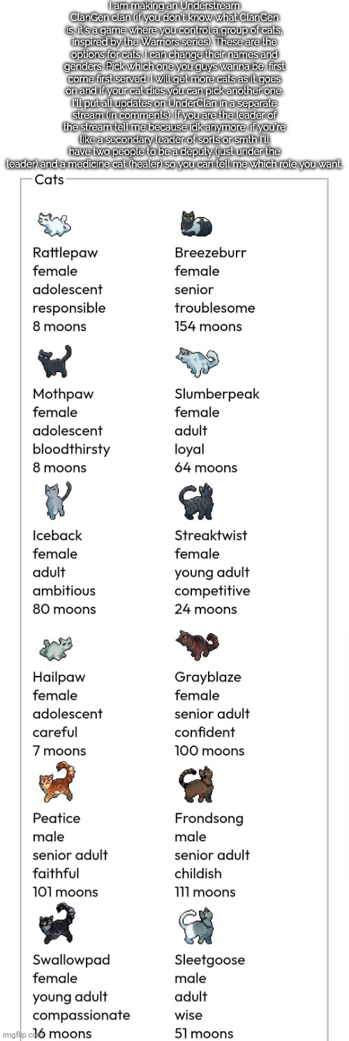 I think this'll be fun :3 also is this related since its for the stream members | I am making an Understream ClanGen clan (if you don't know what ClanGen is, it's a game where you control a group of cats, inspired by the Warriors series). These are the options for cats. I can change their names and genders. Pick which one you guys wanna be, first come first served. I will get more cats as it goes on and if your cat dies you can pick another one. I'll put all updates on UnderClan in a separate stream (in comments). If you are the leader of the stream tell me because idk anymore, if you're like a secondary leader of sorts or smth I'll have two people to be a deputy (just under the leader) and a medicine cat (healer) so you can tell me which role you want. | made w/ Imgflip meme maker