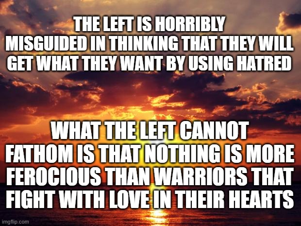 Sunset | THE LEFT IS HORRIBLY MISGUIDED IN THINKING THAT THEY WILL GET WHAT THEY WANT BY USING HATRED; WHAT THE LEFT CANNOT FATHOM IS THAT NOTHING IS MORE FEROCIOUS THAN WARRIORS THAT FIGHT WITH LOVE IN THEIR HEARTS | image tagged in sunset | made w/ Imgflip meme maker