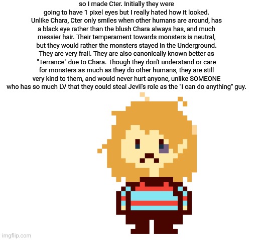 They were GOING to be like Chara's derpy togore, but then I just made them into this little creature | so I made Cter. Initially they were going to have 1 pixel eyes but I really hated how it looked. Unlike Chara, Cter only smiles when other humans are around, has a black eye rather than the blush Chara always has, and much messier hair. Their temperament towards monsters is neutral, but they would rather the monsters stayed in the Underground. They are very frail. They are also canonically known better as "Terrance" due to Chara. Though they don't understand or care for monsters as much as they do other humans, they are still very kind to them, and would never hurt anyone, unlike SOMEONE who has so much LV that they could steal Jevil's role as the "I can do anything" guy. | image tagged in kill them with kindness,wrong,lobotomy | made w/ Imgflip meme maker