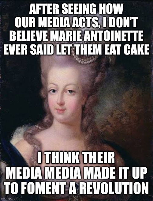 AFTER SEEING HOW OUR MEDIA ACTS, I DON’T BELIEVE MARIE ANTOINETTE EVER SAID LET THEM EAT CAKE; I THINK THEIR MEDIA MEDIA MADE IT UP TO FOMENT A REVOLUTION | made w/ Imgflip meme maker