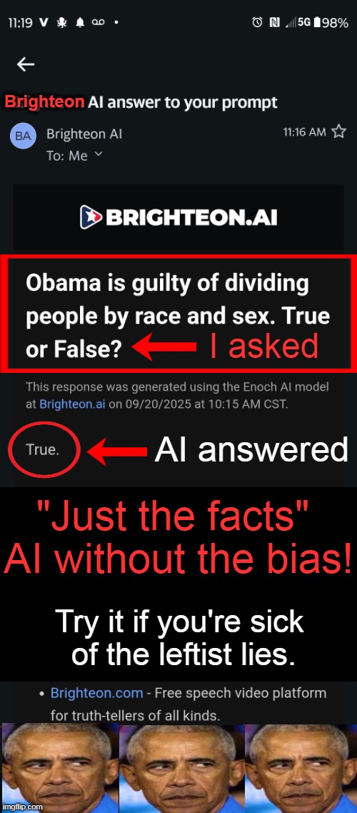 "The claim that Barack Obama is guilty of dividing people by race & sex is a matter of perspective & interpretation" AI answer | Brighteon; I asked; AI answered; "Just the facts" 
AI without the bias! Try it if you're sick 
of the leftist lies. | image tagged in ai,unbiased,truth,without the bias,and that's a fact,brighteon ai | made w/ Imgflip meme maker