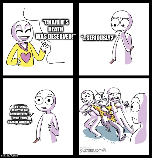 Charlie kirk | "CHARLIE’S DEATH WAS DESERVED!"; “…SERIOUSLY?”; "SO YOU’RE ADMITTING YOU CELEBRATE PEOPLE DYING IF THEY DISAGREE WITH YOU?" | made w/ Imgflip meme maker