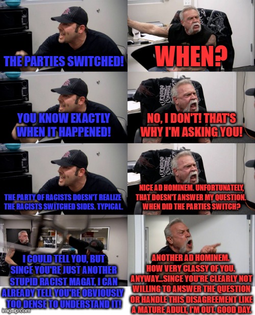 An actual conversation I had earlier today. Why do I bother? | THE PARTIES SWITCHED! WHEN? YOU KNOW EXACTLY WHEN IT HAPPENED! NO, I DON'T! THAT'S WHY I'M ASKING YOU! THE PARTY OF RACISTS DOESN'T REALIZE 
THE RACISTS SWITCHED SIDES. TYPICAL. NICE AD HOMINEM. UNFORTUNATELY, THAT DOESN'T ANSWER MY QUESTION. 
WHEN DID THE PARTIES SWITCH? I COULD TELL YOU, BUT SINCE YOU'RE JUST ANOTHER STUPID RACIST MAGAT, I CAN ALREADY TELL YOU'RE OBVIOUSLY 
TOO DENSE TO UNDERSTAND IT! ANOTHER AD HOMINEM. 
HOW VERY CLASSY OF YOU. 
ANYWAY...SINCE YOU'RE CLEARLY NOT WILLING TO ANSWER THE QUESTION OR HANDLE THIS DISAGREEMENT LIKE A MATURE ADULT, I'M OUT. GOOD DAY. | image tagged in american chopper extended,stupid liberals,party switch,bullshit | made w/ Imgflip meme maker