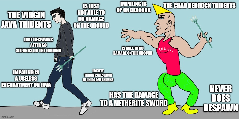so bedrock tridents are better | IS JUST NOT ABLE TO DO DAMAGE ON THE GROUND; IMPALING IS OP ON BEDROCK; THE CHAD BEDROCK TRIDENTS; THE VIRGIN JAVA TRIDENTS; JUST DESPAWNS AFTER 60 SECONDS ON THE GROUND; IS ABLE TO DO DAMAGE ON THE GROUND; IMPALING IS A USELESS ENCHANTMENT ON JAVA; LOYALTY TRIDENTS DESPAWN IN UNLOADED CHUNKS; NEVER DOES DESPAWN; HAS THE DAMAGE TO A NETHERITE SWORD | image tagged in virgin vs chad | made w/ Imgflip meme maker