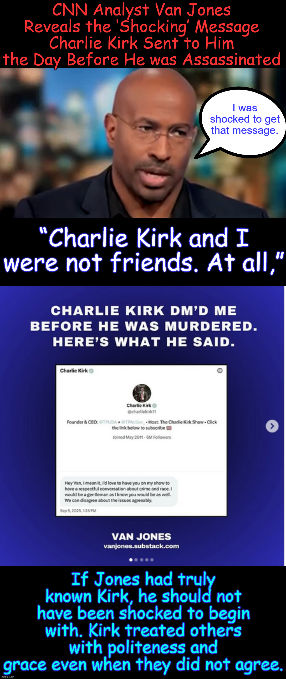 Mr. Nothingburger tells the truth...  It took him long enough | CNN Analyst Van Jones Reveals the ‘Shocking’ Message Charlie Kirk Sent to Him the Day Before He was Assassinated; I was shocked to get that message. “Charlie Kirk and I were not friends. At all,”; If Jones had truly known Kirk, he should not have been shocked to begin with. Kirk treated others with politeness and grace even when they did not agree. | image tagged in van jones,finds out he knew nothing about charlie | made w/ Imgflip meme maker