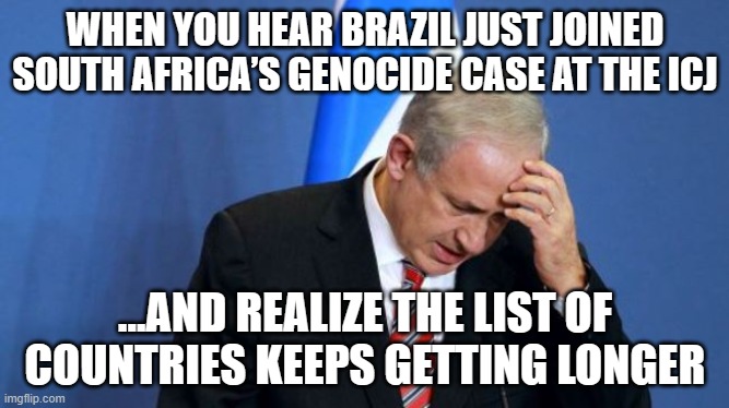 WHEN YOU HEAR BRAZIL JUST JOINED SOUTH AFRICA’S GENOCIDE CASE AT THE ICJ | WHEN YOU HEAR BRAZIL JUST JOINED SOUTH AFRICA’S GENOCIDE CASE AT THE ICJ; …AND REALIZE THE LIST OF COUNTRIES KEEPS GETTING LONGER | image tagged in netanyahu,brazil,turkey,spanish,irish,palestine | made w/ Imgflip meme maker