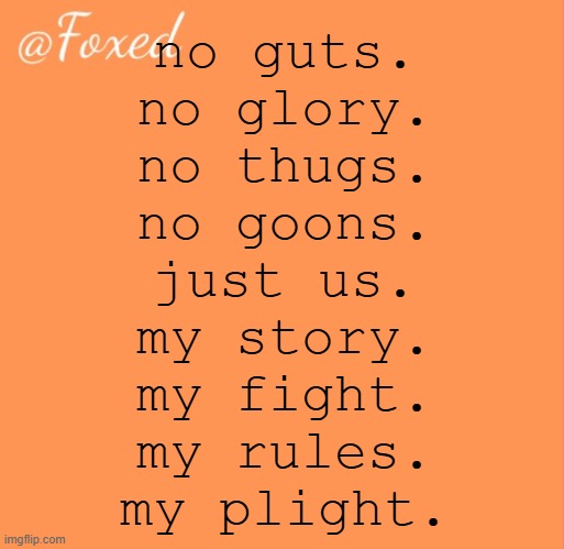 foxed orange temp | no guts.
no glory.
no thugs.
no goons.
just us.
my story.
my fight.
my rules.
my plight. | image tagged in foxed orange temp | made w/ Imgflip meme maker