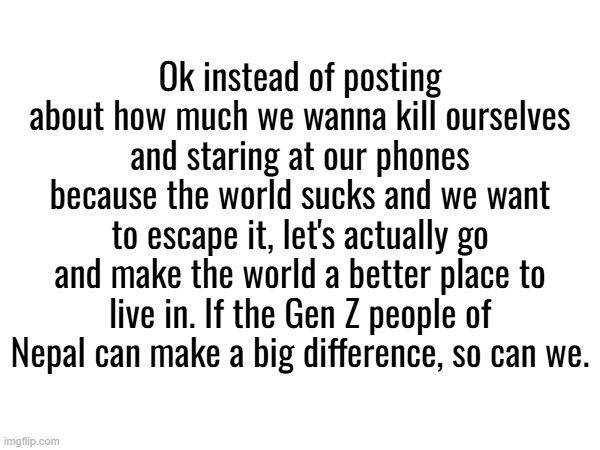 Ok instead of posting about how much we wanna kill ourselves and staring at our phones because the world sucks and we want to escape it, let's actually go and make the world a better place to live in. If the Gen Z people of Nepal can make a big difference, so can we. | made w/ Imgflip meme maker