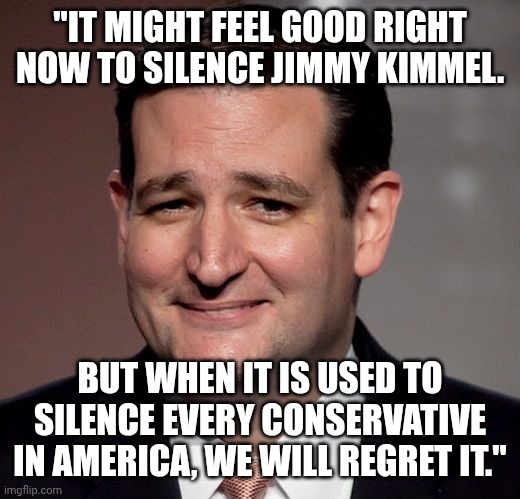 Ted dropping wisdom. | "IT MIGHT FEEL GOOD RIGHT NOW TO SILENCE JIMMY KIMMEL. BUT WHEN IT IS USED TO SILENCE EVERY CONSERVATIVE IN AMERICA, WE WILL REGRET IT." | image tagged in ted cruz,censorship,charlie kirk,maga,conservative hypocrisy | made w/ Imgflip meme maker