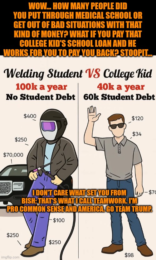 Funny | WOW... HOW MANY PEOPLE DID YOU PUT THROUGH MEDICAL SCHOOL OR GET OUT OF BAD SITUATIONS WITH THAT KIND OF MONEY? WHAT IF YOU PAY THAT COLLEGE KID'S SCHOOL LOAN AND HE WORKS FOR YOU TO PAY YOU BACK? STOOPIT... I DON'T CARE WHAT SET YOU FROM BISH; THAT'S WHAT I CALL TEAMWORK. I'M PRO COMMON SENSE AND AMERICA. GO TEAM TRUMP. | image tagged in funny,politics,common sense,teamwork makes the dream work,greed,president trump | made w/ Imgflip meme maker