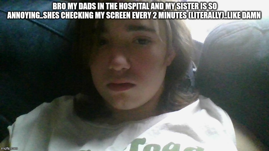 .. | BRO MY DADS IN THE HOSPITAL AND MY SISTER IS SO ANNOYING..SHES CHECKING MY SCREEN EVERY 2 MINUTES (LITERALLY)..LIKE DAMN | made w/ Imgflip meme maker