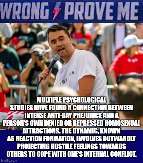 Wrong Prove Me? | MULTIPLE PSYCHOLOGICAL STUDIES HAVE FOUND A CONNECTION BETWEEN INTENSE ANTI-GAY PREJUDICE AND A PERSON'S OWN DENIED OR REPRESSED HOMOSEXUAL ATTRACTIONS. THE DYNAMIC, KNOWN AS REACTION FORMATION, INVOLVES OUTWARDLY PROJECTING HOSTILE FEELINGS TOWARDS OTHERS TO COPE WITH ONE'S INTERNAL CONFLICT. | image tagged in prove me wrong,charlie kirk,homophobic,psychological,prejudice,repressed | made w/ Imgflip meme maker