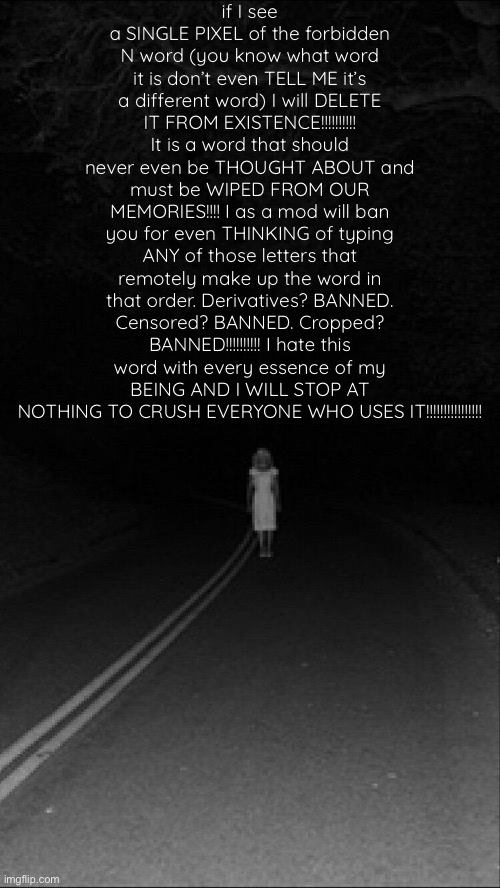. | if I see a SINGLE PIXEL of the forbidden N word (you know what word it is don’t even TELL ME it’s a different word) I will DELETE IT FROM EXISTENCE!!!!!!!!!! It is a word that should never even be THOUGHT ABOUT and must be WIPED FROM OUR MEMORIES!!!! I as a mod will ban you for even THINKING of typing ANY of those letters that remotely make up the word in that order. Derivatives? BANNED. Censored? BANNED. Cropped? BANNED!!!!!!!!!! I hate this word with every essence of my BEING AND I WILL STOP AT NOTHING TO CRUSH EVERYONE WHO USES IT!!!!!!!!!!!!!!!! | made w/ Imgflip meme maker