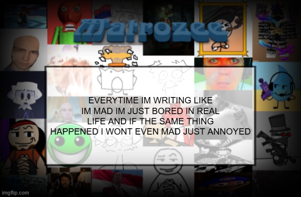 Matrozee Template V2 | EVERYTIME IM WRITING LIKE IM MAD IM JUST BORED IN REAL LIFE AND IF THE SAME THING HAPPENED I WONT EVEN MAD JUST ANNOYED | image tagged in matrozee template v2 | made w/ Imgflip meme maker