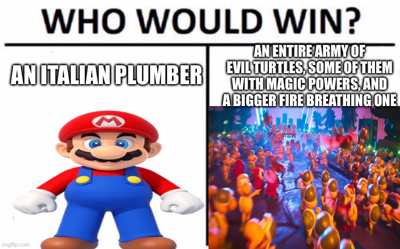 nintendo be like: | AN ENTIRE ARMY OF EVIL TURTLES, SOME OF THEM WITH MAGIC POWERS, AND A BIGGER FIRE BREATHING ONE; AN ITALIAN PLUMBER | image tagged in memes,who would win,mario,nintendo | made w/ Imgflip meme maker