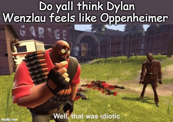 Well, that was idiotic | Do yall think Dylan Wenzlau feels like Oppenheimer | image tagged in well that was idiotic | made w/ Imgflip meme maker