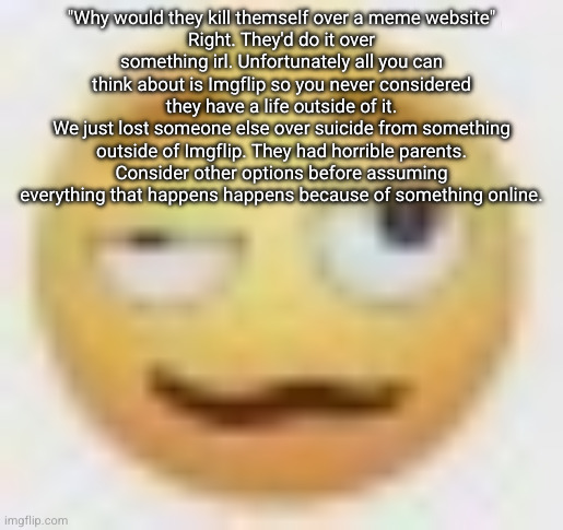 focus on the real world please | "Why would they kill themself over a meme website"
Right. They'd do it over something irl. Unfortunately all you can think about is Imgflip so you never considered they have a life outside of it.
We just lost someone else over suicide from something outside of Imgflip. They had horrible parents. Consider other options before assuming everything that happens happens because of something online. | image tagged in ghe | made w/ Imgflip meme maker