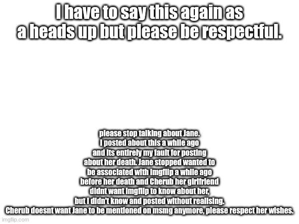 please cease all mentions of her to respect cherubs wishes | please stop talking about Jane.
I posted about this a while ago and its entirely my fault for posting about her death. Jane stopped wanted to be associated with imgflip a while ago before her death and Cherub her girlfriend didnt want imgflip to know about her, but I didn't know and posted without realising.

Cherub doesnt want Jane to be mentioned on msmg anymore, please respect her wishes. I have to say this again as a heads up but please be respectful. | made w/ Imgflip meme maker