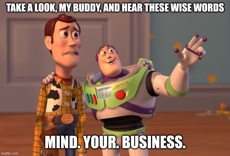 X, X Everywhere Meme | TAKE A LOOK, MY BUDDY, AND HEAR THESE WISE WORDS MIND. YOUR. BUSINESS. | image tagged in memes,x x everywhere | made w/ Imgflip meme maker