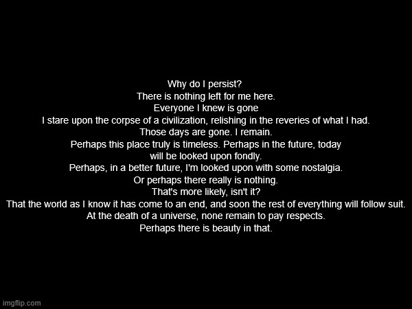Why do I persist? 
There is nothing left for me here.
Everyone I knew is gone
I stare upon the corpse of a civilization, relishing in the reveries of what I had.
Those days are gone. I remain.
Perhaps this place truly is timeless. Perhaps in the future, today will be looked upon fondly.
Perhaps, in a better future, I'm looked upon with some nostalgia.
Or perhaps there really is nothing.
That's more likely, isn't it?
That the world as I know it has come to an end, and soon the rest of everything will follow suit.
At the death of a universe, none remain to pay respects.
Perhaps there is beauty in that. | made w/ Imgflip meme maker