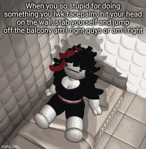 When you so stupid for doing something you lwk facepalm, hit your head on the wall, stab yourself and jump off the balcony am I right guys or am I right | made w/ Imgflip meme maker