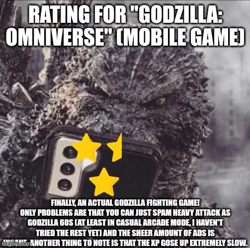 Godzilla: Omniverse rating | RATING FOR "GODZILLA: OMNIVERSE" (MOBILE GAME); FINALLY, AN ACTUAL GODZILLA FIGHTING GAME! ONLY PROBLEMS ARE THAT YOU CAN JUST SPAM HEAVY ATTACK AS GODZILLA 60S (AT LEAST IN CASUAL ARCADE MODE, I HAVEN'T TRIED THE REST YET) AND THE SHEER AMOUNT OF ADS IS INSANE. ANOTHER THING TO NOTE IS THAT THE XP GOSE UP EXTREMELY SLOW. | image tagged in minus one goji phone | made w/ Imgflip meme maker