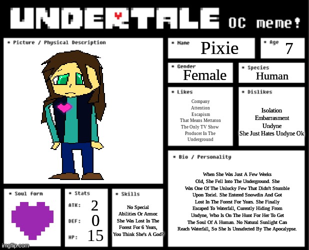 NEW FEMALE OC: PIXIE | Pixie; 7; Female; Human; Isolation
Embarrasment
Undyne
She Just Hates Undyne Ok; Company
Attention
Escapism
That Means Mettaton
The Only TV Show 
Producer In The 
Underground; When She Was Just A Few Weeks Old, She Fell Into The Underground. She Was One Of The Unlucky Few That Didn't Stumble Upon Toriel. She Entered Snowdin And Got Lost In The Forest For Years. She Finally Escaped To Waterfall, Curently Hiding From Undyne, Who Is On The Hunt For Her To Get The Soul Of A Human. No Natural Sunlight Can Reach Waterfall, So She Is Unnafected By The Apocalypse. 2; No Special Abilities Or Armor. She Was Lost In The Forest For 6 Years, You Think She's A God? 0; 15 | image tagged in undertale oc template | made w/ Imgflip meme maker